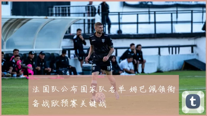 法国队公布国家队名单 姆巴佩领衔备战欧预赛关键战