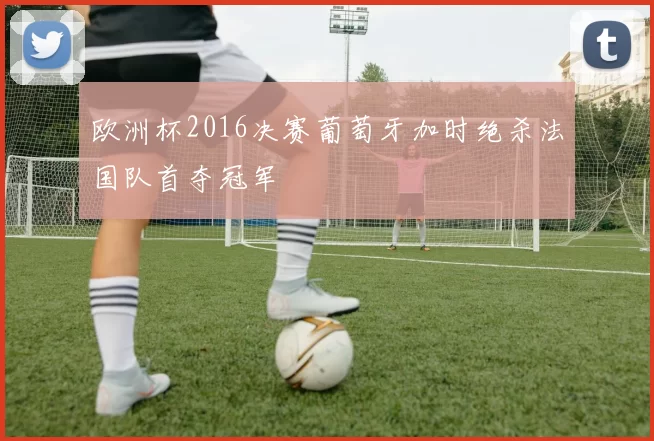 欧洲杯2016决赛葡萄牙加时绝杀法国队首夺冠军