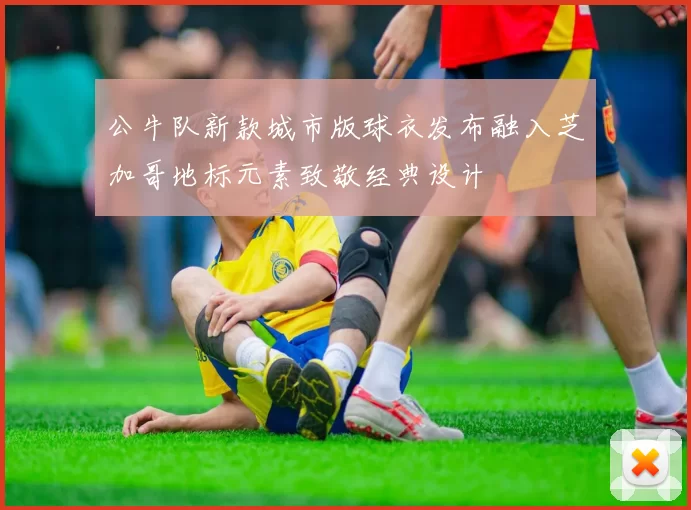 公牛队新款城市版球衣发布融入芝加哥地标元素致敬经典设计