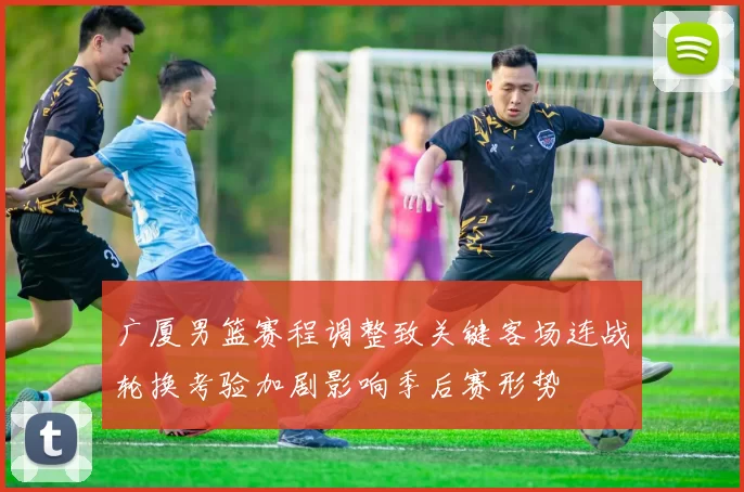 广厦男篮赛程调整致关键客场连战轮换考验加剧影响季后赛形势