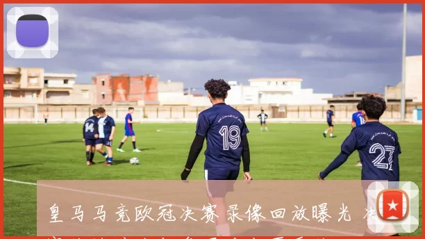 皇马马竞欧冠决赛录像回放曝光 决赛关键镜头与争冠看点再受关注