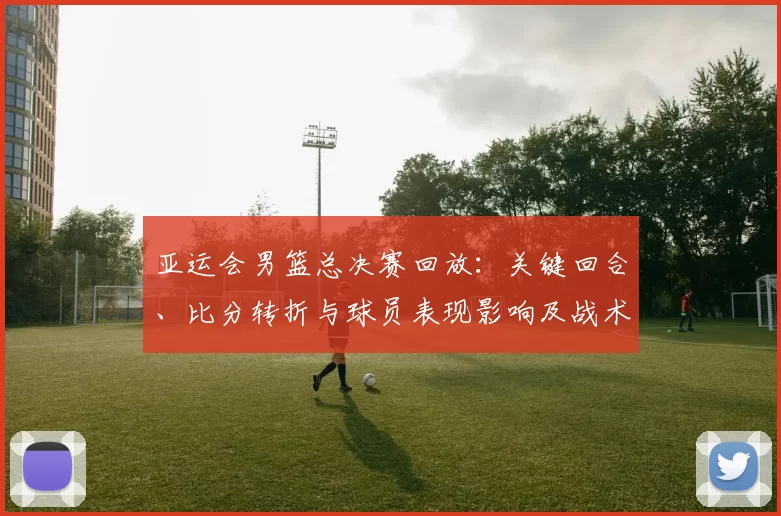 亚运会男篮总决赛回放：关键回合、比分转折与球员表现影响及战术分析