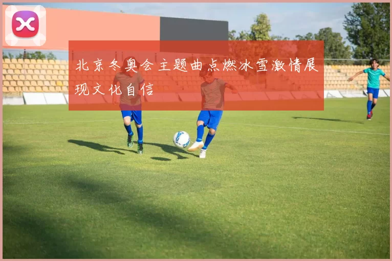 北京冬奥会主题曲点燃冰雪激情展现文化自信