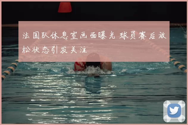 法国队休息室画面曝光 球员赛后放松状态引发关注