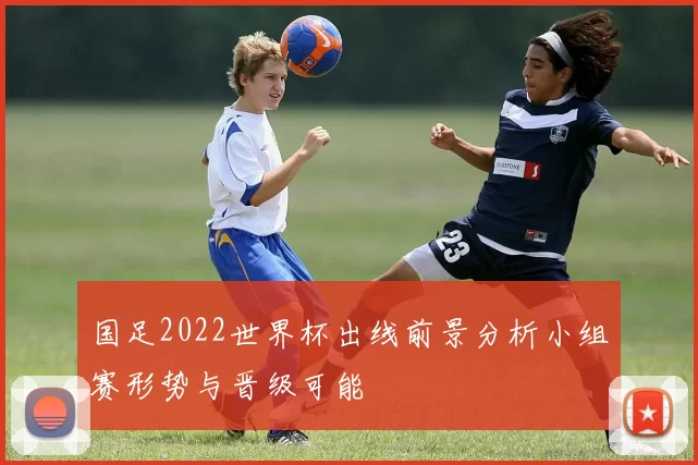 国足2022世界杯出线前景分析小组赛形势与晋级可能