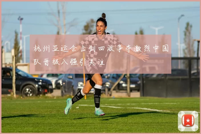 杭州亚运会击剑回放争夺激烈中国队晋级八强引关注