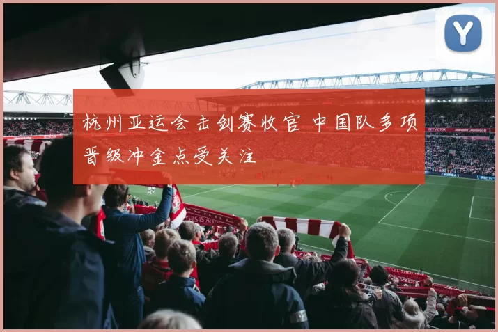 杭州亚运会击剑赛收官 中国队多项晋级冲金点受关注