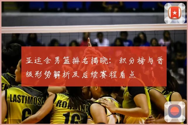 亚运会男篮排名揭晓：积分榜与晋级形势解析及后续赛程看点