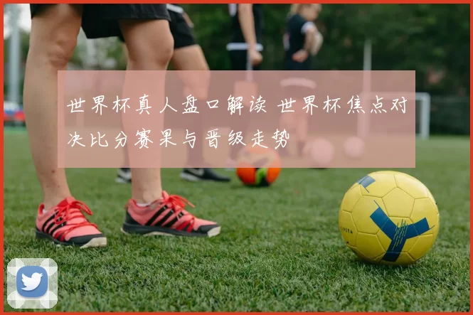 世界杯真人盘口解读 世界杯焦点对决比分赛果与晋级走势