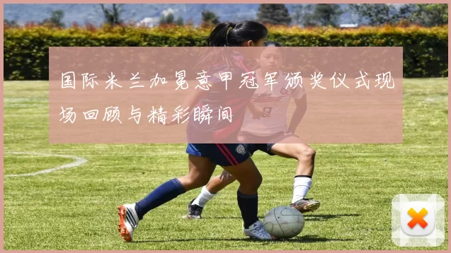 国际米兰加冕意甲冠军颁奖仪式现场回顾与精彩瞬间