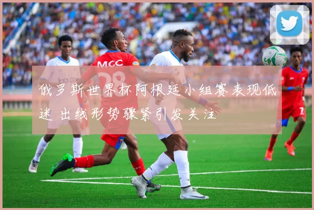 俄罗斯世界杯阿根廷小组赛表现低迷 出线形势骤紧引发关注