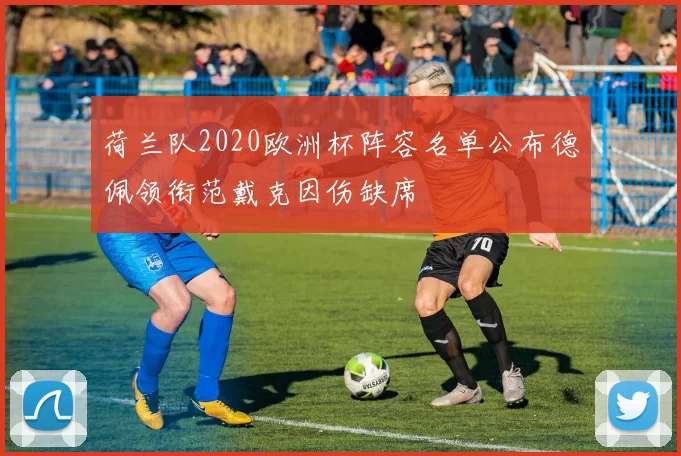 荷兰队2020欧洲杯阵容名单公布德佩领衔范戴克因伤缺席