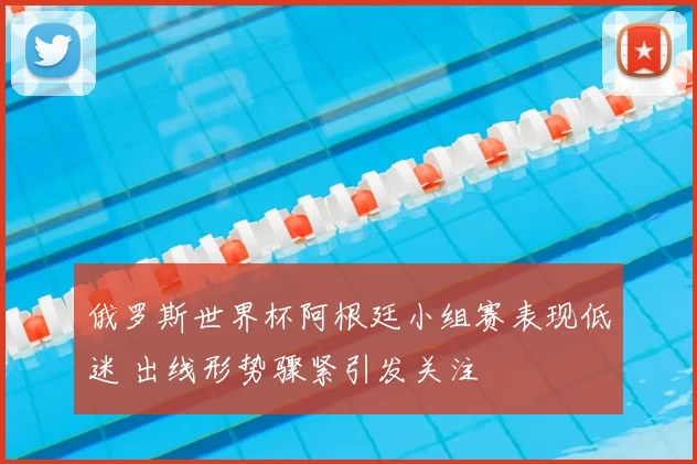 俄罗斯世界杯阿根廷小组赛表现低迷 出线形势骤紧引发关注