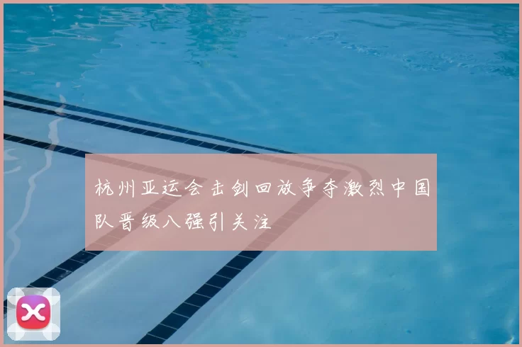 杭州亚运会击剑回放争夺激烈中国队晋级八强引关注