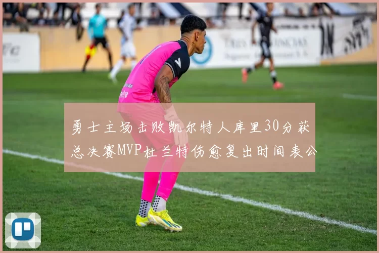 勇士主场击败凯尔特人库里30分获总决赛MVP杜兰特伤愈复出时间表公布