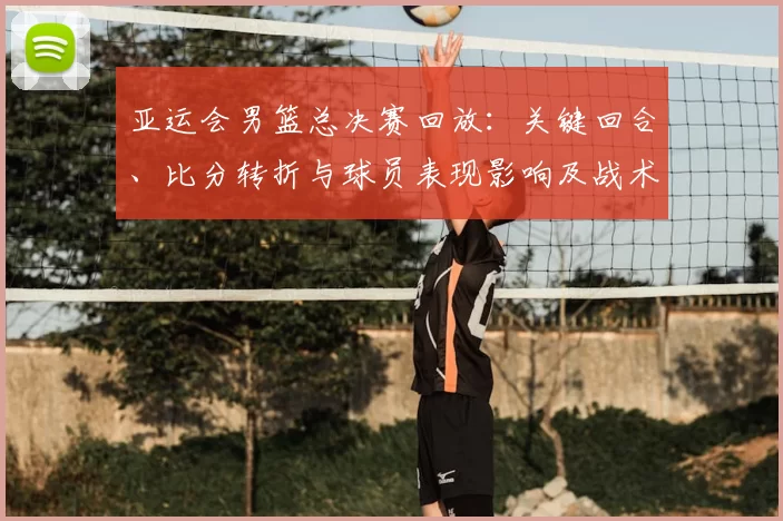 亚运会男篮总决赛回放：关键回合、比分转折与球员表现影响及战术分析
