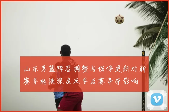 山东男篮阵容调整与伤停更新对新赛季轮换深度及季后赛争夺影响